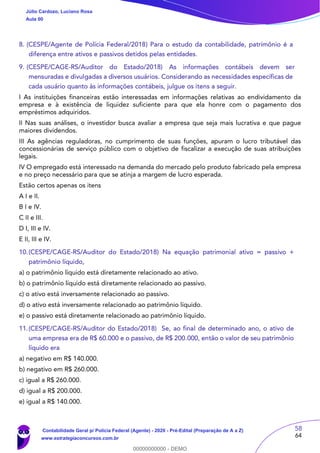 58
64
8. (CESPE/Agente de Polícia Federal/2018) Para o estudo da contabilidade, patrimônio é a
diferença entre ativos e passivos detidos pelas entidades.
9. (CESPE/CAGE-RS/Auditor do Estado/2018) As informações contábeis devem ser
mensuradas e divulgadas a diversos usuários. Considerando as necessidades específicas de
cada usuário quanto às informações contábeis, julgue os itens a seguir.
I As instituições financeiras estão interessadas em informações relativas ao endividamento da
empresa e à existência de liquidez suficiente para que ela honre com o pagamento dos
empréstimos adquiridos.
II Nas suas análises, o investidor busca avaliar a empresa que seja mais lucrativa e que pague
maiores dividendos.
III As agências reguladoras, no cumprimento de suas funções, apuram o lucro tributável das
concessionárias de serviço público com o objetivo de fiscalizar a execução de suas atribuições
legais.
IV O empregado está interessado na demanda do mercado pelo produto fabricado pela empresa
e no preço necessário para que se atinja a margem de lucro esperada.
Estão certos apenas os itens
A I e II.
B I e IV.
C II e III.
D I, III e IV.
E II, III e IV.
10.(CESPE/CAGE-RS/Auditor do Estado/2018) Na equação patrimonial ativo = passivo +
patrimônio líquido,
a) o patrimônio líquido está diretamente relacionado ao ativo.
b) o patrimônio líquido está diretamente relacionado ao passivo.
c) o ativo está inversamente relacionado ao passivo.
d) o ativo está inversamente relacionado ao patrimônio líquido.
e) o passivo está diretamente relacionado ao patrimônio líquido.
11.(CESPE/CAGE-RS/Auditor do Estado/2018) Se, ao final de determinado ano, o ativo de
uma empresa era de R$ 60.000 e o passivo, de R$ 200.000, então o valor de seu patrimônio
líquido era
a) negativo em R$ 140.000.
b) negativo em R$ 260.000.
c) igual a R$ 260.000.
d) igual a R$ 200.000.
e) igual a R$ 140.000.
Júlio Cardozo, Luciano Rosa
Aula 00
Contabilidade Geral p/ Polícia Federal (Agente) - 2020 - Pré-Edital (Preparação de A a Z)
www.estrategiaconcursos.com.br
0
00000000000 - DEMO
 