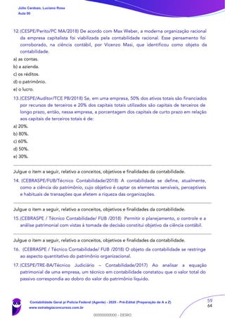 59
64
12.(CESPE/Perito/PC MA/2018) De acordo com Max Weber, a moderna organização racional
da empresa capitalista foi viabilizada pela contabilidade racional. Esse pensamento foi
corroborado, na ciência contábil, por Vicenzo Masi, que identificou como objeto da
contabilidade.
a) as contas.
b) a azienda.
c) os réditos.
d) o patrimônio.
e) o lucro.
13.(CESPE/Auditor/TCE PB/2018) Se, em uma empresa, 50% dos ativos totais são financiados
por recursos de terceiros e 20% dos capitais totais utilizados são capitais de terceiros de
longo prazo, então, nessa empresa, a porcentagem dos capitais de curto prazo em relação
aos capitais de terceiros totais é de:
a) 20%.
b) 80%.
c) 60%.
d) 50%.
e) 30%.
Julgue o item a seguir, relativo a conceitos, objetivos e finalidades da contabilidade.
14. (CEBRASPE/FUB/Técnico Contabilidade/2018) A contabilidade se define, atualmente,
como a ciência do patrimônio, cujo objetivo é captar os elementos sensíveis, perceptíveis
e habituais de transações que afetem a riqueza das organizações.
Julgue o item a seguir, relativo a conceitos, objetivos e finalidades da contabilidade.
15.(CEBRASPE / Técnico Contabilidade/ FUB /2018) Permitir o planejamento, o controle e a
análise patrimonial com vistas à tomada de decisão constitui objetivo da ciência contábil.
Julgue o item a seguir, relativo a conceitos, objetivos e finalidades da contabilidade.
16. (CEBRASPE / Técnico Contabilidade/ FUB /2018) O objeto da contabilidade se restringe
ao aspecto quantitativo do patrimônio organizacional.
17.(CESPE/TRE-BA/Técnico Judiciário – Contabilidade/2017) Ao analisar a equação
patrimonial de uma empresa, um técnico em contabilidade constatou que o valor total do
passivo correspondia ao dobro do valor do patrimônio líquido.
Júlio Cardozo, Luciano Rosa
Aula 00
Contabilidade Geral p/ Polícia Federal (Agente) - 2020 - Pré-Edital (Preparação de A a Z)
www.estrategiaconcursos.com.br
0
00000000000 - DEMO
 
