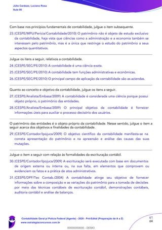 61
64
Com base nos princípios fundamentais de contabilidade, julgue o item subsequente.
23.(CESPE/MPU/Perícia/Contabilidade/2010) O patrimônio não é objeto de estudo exclusivo
da contabilidade, haja vista que ciências como a administração e a economia também se
interessam pelo patrimônio, mas é a única que restringe o estudo do patrimônio a seus
aspectos quantitativos.
Julgue os itens a seguir, relativos a contabilidade.
24.(CESPE/SEC/PE/2010) A contabilidade é uma ciência exata.
25.(CESPE/SEC/PE/2010) A contabilidade tem funções administrativas e econômicas.
26.(CESPE/SEC/PE/2010) O principal campo de aplicação da contabilidade são as aziendas.
Quanto ao conceito e objetivo da contabilidade, julgue os itens a seguir.
27.(CESPE/Analista/Embasa/2009) A contabilidade é considerada uma ciência porque possui
objeto próprio, o patrimônio das entidades.
28.(CESPE/Analista/Embasa/2009) O principal objetivo da contabilidade é fornecer
informações úteis para auxiliar o processo decisório dos usuários.
O patrimônio das entidades é o objeto próprio da contabilidade. Nesse sentido, julgue o item a
seguir acerca dos objetivos e finalidades da contabilidade.
29.(CESPE/Contador/Ipojuca/2009) O objetivo científico da contabilidade manifesta-se na
correta apresentação do patrimônio e na apreensão e análise das causas das suas
mutações.
Julgue o item a seguir com relação às formalidades da escrituração contábil.
30.(CESPE/Contador/Ipojuca/2009) A escrituração será executada com base em documentos
de origem externa ou interna ou, na sua falta, em elementos que comprovem ou
evidenciem os fatos e a prática de atos administrativos.
31.(CESPE/DPF/Tec Contab./2004) A contabilidade atinge seu objetivo de fornecer
informações sobre a composição e as variações do patrimônio para a tomada de decisões
por meio das técnicas contábeis de escrituração contábil, demonstrações contábeis,
auditoria contábil e análise de balanços.
Júlio Cardozo, Luciano Rosa
Aula 00
Contabilidade Geral p/ Polícia Federal (Agente) - 2020 - Pré-Edital (Preparação de A a Z)
www.estrategiaconcursos.com.br
0
00000000000 - DEMO
 
