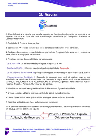 63
64
21. RESUMO
1) Contabilidade é a ciência que estuda a pratica as funções de orientação, de controle e de
registro dos atos e fatos de uma administração econômica (1º Congresso Brasileiro de
Contabilidade/1924).
2) Finalidade  Fornecer informações
3) Escrituração  Técnica contábil que lança os fatos contábeis nos livros contábeis.
4) O objeto de estudo da contabilidade é o patrimônio. Por patrimônio, entenda o conjunto de
bens, direitos e obrigações da entidade.
5) Principais normas de contabilidade para concursos:
- Lei 6.404/76  Lei das sociedades por ações. Artigo 175 a 204.
- Resolução 750/93  Contém os princípios da contabilidade. Revogada!
- Lei 11.638/07 e 11.941/09  As principais alterações promovidas por essas leis na Lei 6.404/76.
- Pronunciamentos Contábeis  Depende do concurso que você irá realizar, mas se está
estudando para qualquer dos concursos que citaremos a seguir, então você precisará conhecer
(AFRFB, ATRFB, ICMS SP, ICMS RJ, outros ICMS, ISS diversos, Agente da Polícia Federal, Auditor
Fiscal do Trabalho, Perito da PF, Tribunais de Contas).
6) Princípio da entidade  Figura dos sócios é diferente da figura da sociedade.
7) O mais correto é utilizar a expressão entidade, pois é mais abrangente.
8) Conta capital social: valor que os sócios entregam para o início da atividade.
9) Razontes: utilizados para fazer os lançamentos contábeis:
10) A principal demonstração contábil é o balanço patrimonial! O balanço patrimonial é dividido
em ativo, passivo e patrimônio líquido!
Ativo Passivo + Patrimônio Líquido
Aplicação de Recursos Origem de Recursos
Júlio Cardozo, Luciano Rosa
Aula 00
Contabilidade Geral p/ Polícia Federal (Agente) - 2020 - Pré-Edital (Preparação de A a Z)
www.estrategiaconcursos.com.br
0
00000000000 - DEMO
 