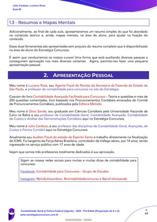 6
64
1.3 - Resumos e Mapas Mentais
Adicionalmente, ao final de cada aula, apresentaremos um resumo simples do que foi abordado
no conteúdo teórico e, ainda, mapas mentais, na área do aluno, para ajudar na fixação do
conteúdo.
Essas duas ferramentas são apresentadas sem prejuízo do resumo completo que é disponibilizado
na área do aluno do Estratégia Concursos.
É assim que conduziremos os nossos cursos! Uma forma que está auxiliando diversas pessoas a
conseguirem aprovação nos mais diversos certames. Agora, permita-nos fazer uma pequena
apresentação pessoal.
2. APRESENTAÇÃO PESSOAL
Meu nome é Luciano Rosa, sou Agente Fiscal de Rendas da Secretaria da Fazenda do Estado de
São Paulo, e professor de contabilidade para concursos no site do Estratégia.
Coautor do livro Contabilidade Avançada Facilitada para Concursos – Teoria e questões e mais de
200 questões comentadas, livro baseado nos Pronunciamentos Contábeis emanados do Comitê
de Pronunciamentos Contábeis, publicados pela Editora Método.
Meu nome é Silvio Sande, sou graduado em Ciências Contábeis pela Universidade Visconde de
Cairu na Bahia e sou professor de Contabilidade Geral, Contabilidade Avançada, Contabilidade
de Custos e Análise das Demonstrações Contábeis aqui no Estratégia Concursos.
Meu nome é Julio Cardozo, e sou professor das disciplinas de Contabilidade Geral, Avançada, de
Custos e Perícia Contábil aqui no Estratégia Concursos.
Atualmente sou Auditor Fiscal do estado do Espírito Santo e trabalho diretamente na fiscalização
de ICMS. Fui sargento da Força Aérea Brasileira, controlador de tráfego aéreo, por 14 anos, tendo
ingressado no serviço público com 17 anos de idade.
Vejam que somos três professores totalmente dedicados à sua aprovação.
Sigam as nossas redes sociais para muitas e muitas dicas de contabilidade para
concursos:
Facebook: Contabilidade para Concursos – Grupo de Estudos
Instagram: @profjuliocardozo, @contabilidadeconcurso e @prof.silviosande
Júlio Cardozo, Luciano Rosa
Aula 00
Contabilidade Geral p/ Polícia Federal (Agente) - 2020 - Pré-Edital (Preparação de A a Z)
www.estrategiaconcursos.com.br
0
00000000000 - DEMO
 