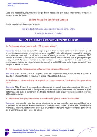 8
64
Caso seja necessário, alguma alteração pode ser necessária, por isso, é importante acompanhar
sempre a área do aluno.
Luciano Rosa/Silvio Sande/Julio Cardozo
Quaisquer dúvidas, falem com a gente.
Nas grandes batalhas da vida, o primeiro passo para a vitória
é o desejo de vencer. (Gandhi)
4. PERGUNTAS FREQUENTES NO CURSO
1 – Professores, devo começar pelo PDF ou pelos vídeos?
Resposta: Faça o teste na aula 00 e veja o que melhor funciona para você. De maneira geral,
entendemos que ser mais proveitoso começar pelo PDF, pois, além de mais completos, podemos
ter um avanço mais rápido e eficiente no curso. Caso algum assunto fique meio travado no PDF,
recorra aos vídeos como apoio. É normal que na nossa jornada de estudos a gente passe por
fases, sabiam? Às vezes estamos com mais vontade de estudar os PDFs e outros momentos
queremos os vídeos. Isso é perfeitamente normal, acredite! O importante é que seu estudo seja
sempre ATIVO e contínuo.
2 – Professores, há necessidade de utilizar um livro para complementar?
Resposta: Não. O nosso curso é completo. Para isso disponibilizamos PDF + Vídeos + Fórum de
dúvidas + Mapas Mentais + Resumos + Slides + Questões da banca.
3 – Professores, há necessidade de imprimir os Pronunciamentos Contábeis - CPCs para leitura
seca?
Resposta: Não. E nem é recomendável. As normas em geral são muito grandes e técnicas. O
concurseiro dificilmente terá o feeling para entender aquilo que realmente será cobrado e quais
os temas pelos quais a banca tem predileção. Portanto, tudo o que você precisa saber sobre os
CPCs está no curso.
4 – Professores, em que parte termina a contabilidade geral e começa a avançada?
Resposta: Hoje, não há mais rigor nessa distinção. As bancas entendem que contabilidade geral
já contém os chamados Pronunciamentos Contábeis (que seriam a parte de Contabilidade
Avançada). Todavia, costumamos dizer que a Contabilidade Geral hoje contempla a parte inicial
até a Demonstração dos Fluxos de Caixa.
Júlio Cardozo, Luciano Rosa
Aula 00
Contabilidade Geral p/ Polícia Federal (Agente) - 2020 - Pré-Edital (Preparação de A a Z)
www.estrategiaconcursos.com.br
0
00000000000 - DEMO
 