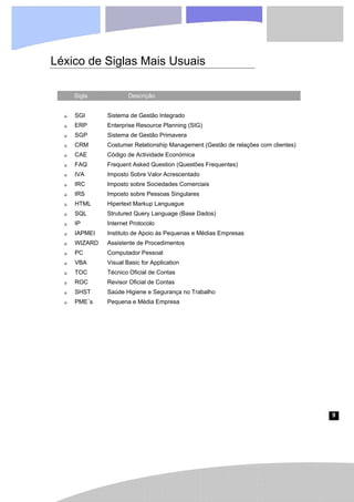 9
Léxico de Siglas Mais Usuais
Sigla Descrição
‰ SGI Sistema de Gestão Integrado
‰ ERP Enterprise Resource Planning (SIG)
‰ SGP Sistema de Gestão Primavera
‰ CRM Costumer Relationship Management (Gestão de relações com clientes)
‰ CAE Código de Actividade Económica
‰ FAQ Frequent Asked Question (Questões Frequentes)
‰ IVA Imposto Sobre Valor Acrescentado
‰ IRC Imposto sobre Sociedades Comerciais
‰ IRS Imposto sobre Pessoas Singulares
‰ HTML Hipertext Markup Languague
‰ SQL Strutured Query Language (Base Dados)
‰ IP Internet Protocolo
‰ IAPMEI Instituto de Apoio às Pequenas e Médias Empresas
‰ WIZARD Assistente de Procedimentos
‰ PC Computador Pessoal
‰ VBA Visual Basic for Application
‰ TOC Técnico Oficial de Contas
‰ ROC Revisor Oficial de Contas
‰ SHST Saúde Higiene e Segurança no Trabalho
‰ PME´s Pequena e Média Empresa
 