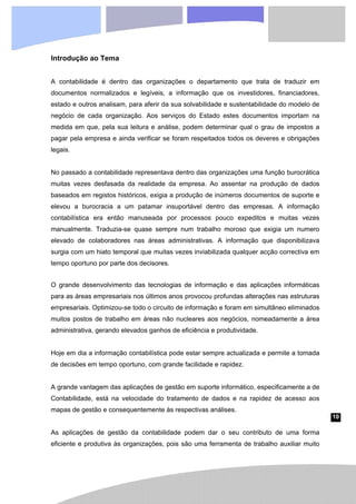 10
Introdução ao Tema
A contabilidade é dentro das organizações o departamento que trata de traduzir em
documentos normalizados e legíveis, a informação que os investidores, financiadores,
estado e outros analisam, para aferir da sua solvabilidade e sustentabilidade do modelo de
negócio de cada organização. Aos serviços do Estado estes documentos importam na
medida em que, pela sua leitura e análise, podem determinar qual o grau de impostos a
pagar pela empresa e ainda verificar se foram respeitados todos os deveres e obrigações
legais.
No passado a contabilidade representava dentro das organizações uma função burocrática
muitas vezes desfasada da realidade da empresa. Ao assentar na produção de dados
baseados em registos históricos, exigia a produção de inúmeros documentos de suporte e
elevou a burocracia a um patamar insuportável dentro das empresas. A informação
contabilística era então manuseada por processos pouco expeditos e muitas vezes
manualmente. Traduzia-se quase sempre num trabalho moroso que exigia um numero
elevado de colaboradores nas áreas administrativas. A informação que disponibilizava
surgia com um hiato temporal que muitas vezes inviabilizada qualquer acção correctiva em
tempo oportuno por parte dos decisores.
O grande desenvolvimento das tecnologias de informação e das aplicações informáticas
para as áreas empresariais nos últimos anos provocou profundas alterações nas estruturas
empresariais. Optimizou-se todo o circuito de informação e foram em simultâneo eliminados
muitos postos de trabalho em áreas não nucleares aos negócios, nomeadamente a área
administrativa, gerando elevados ganhos de eficiência e produtividade.
Hoje em dia a informação contabilística pode estar sempre actualizada e permite a tomada
de decisões em tempo oportuno, com grande facilidade e rapidez.
A grande vantagem das aplicações de gestão em suporte informático, especificamente a de
Contabilidade, está na velocidade do tratamento de dados e na rapidez de acesso aos
mapas de gestão e consequentemente às respectivas análises.
As aplicações de gestão da contabilidade podem dar o seu contributo de uma forma
eficiente e produtiva às organizações, pois são uma ferramenta de trabalho auxiliar muito
 
