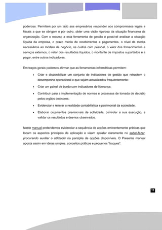 11
poderosa. Permitem por um lado aos empresários responder aos compromissos legais e
fiscais a que se obrigam e por outro, obter uma visão rigorosa da situação financeira da
organização. Com o recurso a esta ferramenta de gestão é possível analisar a situação
líquida da empresa, o prazo médio de recebimentos e pagamentos, o nível de stocks
necessários ao modelo de negócio, os custos com pessoal, o valor dos fornecimentos e
serviços externos, o valor dos resultados líquidos, o montante de impostos suportados e a
pagar, entre outros indicadores.
Em traços gerais podemos afirmar que as ferramentas informáticas permitem:
• Criar e disponibilizar um conjunto de indicadores de gestão que retractem o
desempenho operacional e que sejam actualizados frequentemente;
• Criar um painel de bordo com indicadores de liderança;
• Contribuir para a implementação de normas e processos de tomada de decisão
pelos orgãos decisores;
• Evidenciar e relevar a realidade contabilística e patrimonial da sociedade;
• Elaborar orçamentos previsionais de actividade, controlar a sua execução, e
validar os resultados e desvios observados.
Neste manual pretendemos evidenciar a sequência de acções eminentemente práticas que
tocam os aspectos principais da aplicação e visam apostar claramente no saber-fazer,
procurando auxiliar o utilizador na panóplia de opções disponíveis. O Presente manual
aposta assim em ideias simples, conceitos práticos e pequenos “truques”.
 