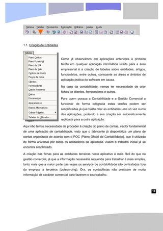 14
Figura 1
1.1. Criação de Entidades
Como já observámos em aplicações anteriores a primeira
tarefa em qualquer aplicação informática virada para a área
empresarial é a criação de tabelas sobre entidades, artigos,
funcionários, entre outros, consoante as áreas e âmbitos de
aplicação prática do software em causa.
No caso da contabilidade, vamos ter necessidade de criar
fichas de clientes, fornecedores e outros.
Para quem possua a Contabilidade e a Gestão Comercial a
funcionar de forma integrada estas tarefas podem ser
simplificadas já que basta criar as entidades uma só vez numa
das aplicações, podendo a sua criação ser automaticamente
replicada para a outra aplicação.
Aqui não temos necessidade de proceder à criação do plano de contas, vector fundamental
de uma aplicação de contabilidade, visto que o fabricante já disponibiliza um plano de
contas organizado de acordo com o POC (Plano Oficial de Contabilidade), que é utilizado
de forma universal por todos os utilizadores da aplicação. Assim o trabalho inicial já se
encontra simplificado.
A criação das fichas para as entidades terceiras neste aplicativo é mais fácil do que na
gestão comercial, já que a informação necessária requerida para trabalhar é mais simples,
tanto mais que a maior parte das vezes os serviços de contabilidade são contratados fora
da empresa a terceiros (outsourcing). Ora, os contabilistas não precisam de muita
informação de carácter comercial para fazerem o seu trabalho.
 