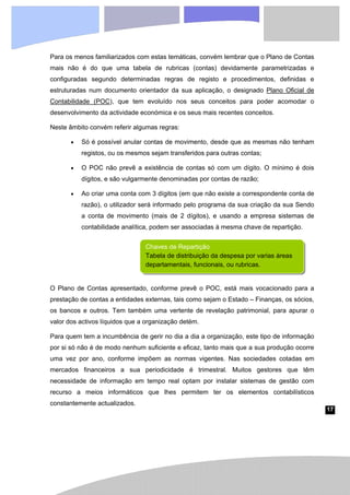 17
Para os menos familiarizados com estas temáticas, convém lembrar que o Plano de Contas
mais não é do que uma tabela de rubricas (contas) devidamente parametrizadas e
configuradas segundo determinadas regras de registo e procedimentos, definidas e
estruturadas num documento orientador da sua aplicação, o designado Plano Oficial de
Contabilidade (POC), que tem evoluído nos seus conceitos para poder acomodar o
desenvolvimento da actividade económica e os seus mais recentes conceitos.
Neste âmbito convém referir algumas regras:
• Só é possível anular contas de movimento, desde que as mesmas não tenham
registos, ou os mesmos sejam transferidos para outras contas;
• O POC não prevê a existência de contas só com um dígito. O mínimo é dois
dígitos, e são vulgarmente denominadas por contas de razão;
• Ao criar uma conta com 3 dígitos (em que não existe a correspondente conta de
razão), o utilizador será informado pelo programa da sua criação da sua Sendo
a conta de movimento (mais de 2 dígitos), e usando a empresa sistemas de
contabilidade analítica, podem ser associadas à mesma chave de repartição.
O Plano de Contas apresentado, conforme prevê o POC, está mais vocacionado para a
prestação de contas a entidades externas, tais como sejam o Estado – Finanças, os sócios,
os bancos e outros. Tem também uma vertente de revelação patrimonial, para apurar o
valor dos activos líquidos que a organização detém.
Para quem tem a incumbência de gerir no dia a dia a organização, este tipo de informação
por si só não é de modo nenhum suficiente e eficaz, tanto mais que a sua produção ocorre
uma vez por ano, conforme impõem as normas vigentes. Nas sociedades cotadas em
mercados financeiros a sua periodicidade é trimestral. Muitos gestores que têm
necessidade de informação em tempo real optam por instalar sistemas de gestão com
recurso a meios informáticos que lhes permitem ter os elementos contabilísticos
constantemente actualizados.
Chaves de Repartição
Tabela de distribuição da despesa por varias áreas
departamentais, funcionais, ou rubricas.
 