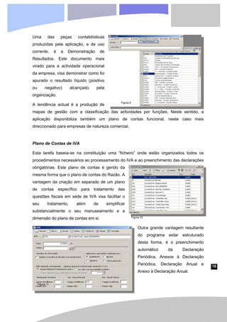 18
Figura 10
Figura 11
Figura 9
Uma das peças contabilísticas
produzidas pela aplicação, e de uso
corrente, é a Demonstração de
Resultados. Este documento mais
virado para a actividade operacional
da empresa, visa demonstrar como foi
apurado o resultado líquido (positivo
ou negativo) alcançado pela
organização.
A tendência actual é a produção de
mapas de gestão com a classificação das actividades por funções. Neste sentido, a
aplicação disponibiliza também um plano de contas funcional, neste caso mais
direccionado para empresas de natureza comercial.
Plano de Contas de IVA
Esta tarefa baseia-se na constituição uma “ficheiro” onde estão organizados todos os
procedimentos necessários ao processamento do IVA e ao preenchimento das declarações
obrigatórias. Este plano de contas é gerido da
mesma forma que o plano de contas do Razão. A
vantagem da criação em separado de um plano
de contas específico para tratamento das
questões fiscais em sede de IVA visa facilitar o
seu tratamento, além de simplificar
substancialmente o seu manuseamento e a
dimensão do plano de contas em si.
Outra grande vantagem resultante
do programa estar estruturado
desta forma, é o preenchimento
automático da Declaração
Periódica, Anexos à Declaração
Periódica, Declaração Anual e
Anexo à Declaração Anual.
 