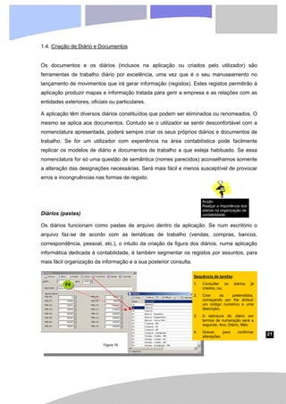21
Sequência de tarefas:
1. Consultar os diários já
criados, ou;
2. Criar os pretendidos,
começando por lhe atribuir
um código numérico e uma
descrição;
3. A estrutura do diário em
termos de numeração será a
seguinte: Ano; Diário; Mês;
4. Gravar, para confirmar
alterações.
Figura 18
1.4. Criação de Diário e Documentos
Os documentos e os diários (inclusos na aplicação ou criados pelo utilizador) são
ferramentas de trabalho diário por excelência, uma vez que é o seu manuseamento no
lançamento de movimentos que irá gerar informação (registos). Estes registos permitirão à
aplicação produzir mapas e informação tratada para gerir a empresa e as relações com as
entidades exteriores, oficiais ou particulares.
A aplicação têm diversos diários constituídos que podem ser eliminados ou renomeados. O
mesmo se aplica aos documentos. Contudo se o utilizador se sentir desconfortável com a
nomenclatura apresentada, poderá sempre criar os seus próprios diários e documentos de
trabalho. Se for um utilizador com experiência na área contabilística pode facilmente
replicar os modelos de diário e documentos de trabalho a que esteja habituado. Se essa
nomenclatura for só uma questão de semântica (nomes parecidos) aconselhamos somente
a alteração das designações necessárias. Será mais fácil e menos susceptível de provocar
erros e incongruências nas formas de registo.
Diários (pastas)
Os diários funcionam como pastas de arquivo dentro da aplicação. Se num escritório o
arquivo faz-se de acordo com as temáticas de trabalho (vendas, compras, bancos,
correspondência, pessoal, etc.), o intuito da criação da figura dos diários, numa aplicação
informática dedicada à contabilidade, é também segmentar os registos por assuntos, para
mais fácil organização da informação e a sua posterior consulta.
F4
Acção
Realçar a importância dos
diários na organização de
contabilidade.
 
