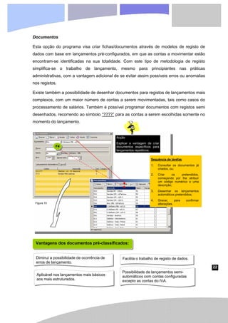 22
Figura 19
Documentos
Esta opção do programa visa criar fichas/documentos através de modelos de registo de
dados com base em lançamentos pré-configurados, em que as contas a movimentar estão
encontram-se identificadas na sua totalidade. Com este tipo de metodologia de registo
simplifica-se o trabalho de lançamento, mesmo para principiantes nas práticas
administrativas, com a vantagem adicional de se evitar assim possíveis erros ou anomalias
nos registos.
Existe também a possibilidade de desenhar documentos para registos de lançamentos mais
complexos, com um maior número de contas a serem movimentadas, tais como casos do
processamento de salários. Também é possível programar documentos com registos semi
desenhados, recorrendo ao símbolo “????” para as contas a serem escolhidas somente no
momento do lançamento.
F4
Sequência de tarefas:
1. Consultar os documentos já
criados, ou;
2. Criar os pretendidos,
começando por lhe atribuir
um código numérico e uma
descrição;
3. Desenhar os lançamentos
automáticos pretendidos;
4. Gravar, para confirmar
alterações.
Vantagens dos documentos pré-classificados:
Facilita o trabalho de registo de dados.
Diminui a possibilidade de ocorrência de
erros de lançamento.
Possibilidade de lançamentos semi-
automáticos com contas configuradas
excepto as contas do IVA.
Aplicável nos lançamentos mais básicos
aos mais estruturados.
Acção
Explicar a vantagem de criar
documentos específicos para
lançamentos repetitivos.
 