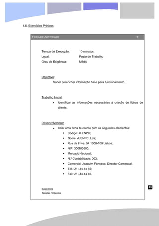 23
1.5. Exercícios Práticos
FICHA DE ACTIVIDADE 1
Tempo de Execução: 10 minutos
Local: Posto de Trabalho
Grau de Exigência: Médio
Objectivo:
Saber preencher informação base para funcionamento.
Trabalho Inicial:
• Identificar as informações necessárias à criação de fichas de
cliente.
Desenvolvimento
• Criar uma ficha de cliente com os seguintes elementos:
ƒ Código: ALENPC;
ƒ Nome: ALENPC, Lda;
ƒ Rua da Crive, 54 1000-100 Lisboa;
ƒ NIF: 300400500;
ƒ Mercado Nacional;
ƒ N.º Contabilidade: 003;
ƒ Comercial: Joaquim Fonseca, Director Comercial;
ƒ Tel.: 21 444 44 45;
ƒ Fax: 21 444 44 46.
Sugestões
Tabelas / Clientes.
 