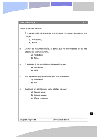 24
FICHA DE AVALIAÇÃO 1
Indique a resposta correcta.
1. É possível excluir do mapa de recapitulativos os clientes aquando da sua
criação.
a) Verdadeiro;
b) Falso.
2. Quando se cria uma entidade, as contas que vão ser utilizadas por ela não
são criadas automaticamente.
a) Verdadeiro;
b) Falso.
3. A aplicação já traz um plano de contas configurado.
a) Verdadeiro;
b) Falso.
4. Não é possível apagar um diário após este estar criado.
a) Verdadeiro;
b) Falso.
5. Depois de um registo criado numa tabela é possível:
a) Apenas alterar;
b) Apenas apagar;
c) Alterar ou apagar.
Soluções: Página 89 Dificuldade: Baixa
 