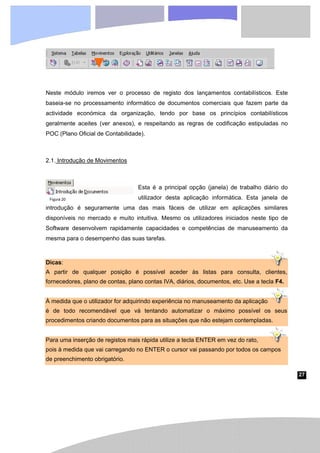 27
Figura 20
Neste módulo iremos ver o processo de registo dos lançamentos contabilísticos. Este
baseia-se no processamento informático de documentos comerciais que fazem parte da
actividade económica da organização, tendo por base os princípios contabilísticos
geralmente aceites (ver anexos), e respeitando as regras de codificação estipuladas no
POC (Plano Oficial de Contabilidade).
2.1. Introdução de Movimentos
Esta é a principal opção (janela) de trabalho diário do
utilizador desta aplicação informática. Esta janela de
introdução é seguramente uma das mais fáceis de utilizar em aplicações similares
disponíveis no mercado e muito intuitiva. Mesmo os utilizadores iniciados neste tipo de
Software desenvolvem rapidamente capacidades e competências de manuseamento da
mesma para o desempenho das suas tarefas.
Dicas:
A partir de qualquer posição é possível aceder às listas para consulta, clientes,
fornecedores, plano de contas, plano contas IVA, diários, documentos, etc. Use a tecla F4.
À medida que o utilizador for adquirindo experiência no manuseamento da aplicação
é de todo recomendável que vá tentando automatizar o máximo possível os seus
procedimentos criando documentos para as situações que não estejam contempladas.
Para uma inserção de registos mais rápida utilize a tecla ENTER em vez do rato,
pois à medida que vai carregando no ENTER o cursor vai passando por todos os campos
de preenchimento obrigatório.
 