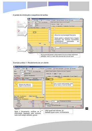 28
Figura 21
A janela de introdução e sequência de tarefas:
Exemplo prático 1: Recebimento de um cliente:
Escolher
documento
1
Descrição do
documento
2
Totais
3
Só é possível gravar o documento (6) se os totais estiverem
saldados, isto é, o valor das colunas tem de ser igual.
Zona de movimentação financeira:
Nesta grelha o utilizador fará o registo
financeiro dos diversos movimentos
contabilísticos associados ao
documento escolhido.
5
6
Número de ordem do
registo no documento
Com o cursor nesta posição, pode
ver em baixo o nome do cliente
Valor igual nas colunas, ou
Saldado igual a zero, na financeira.
Após o lançamento, verificar se a
informação registada está correcta,
caso tudo esteja validado, gravar.
Figura 22
 