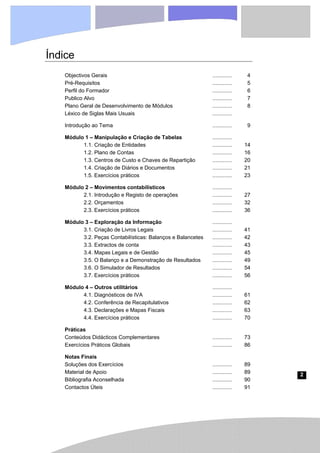 2
Índice
Objectivos Gerais ............. 4
Pré-Requisitos ............. 5
Perfil do Formador ............. 6
Publico Alvo ............. 7
Plano Geral de Desenvolvimento de Módulos ............. 8
Léxico de Siglas Mais Usuais .............
Introdução ao Tema ............. 9
Módulo 1 – Manipulação e Criação de Tabelas .............
1.1. Criação de Entidades ............. 14
1.2. Plano de Contas ............. 16
1.3. Centros de Custo e Chaves de Repartição ............. 20
1.4. Criação de Diários e Documentos ............. 21
1.5. Exercícios práticos ............. 23
Módulo 2 – Movimentos contabilísticos .............
2.1. Introdução e Registo de operações ............. 27
2.2. Orçamentos ............. 32
2.3. Exercícios práticos ............. 36
Módulo 3 – Exploração da Informação .............
3.1. Criação de Livros Legais ............. 41
3.2. Peças Contabilísticas: Balanços e Balancetes ............. 42
3.3. Extractos de conta ............. 43
3.4. Mapas Legais e de Gestão ............. 45
3.5. O Balanço e a Demonstração de Resultados ............. 49
3.6. O Simulador de Resultados ............. 54
3.7. Exercícios práticos ............. 56
Módulo 4 – Outros utilitários .............
4.1. Diagnósticos de IVA ............. 61
4.2. Conferência de Recapitulativos ............. 62
4.3. Declarações e Mapas Fiscais ............. 63
4.4. Exercícios práticos ............. 70
Práticas
Conteúdos Didácticos Complementares ............. 73
Exercícios Práticos Globais ............. 86
Notas Finais
Soluções dos Exercícios ............. 89
Material de Apoio ............. 89
Bibliografia Aconselhada ............. 90
Contactos Úteis ............. 91
 
