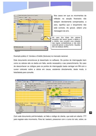 29
Nos casos em que os movimentos de
reflexão na secção financeira não
estejam devidamente compensados, a
zero, significa que o lançamento não
está correcto. Ao gravar, obterá uma
mensagem de erro.
Exemplo prático 2: Vendas a Crédito (facturas) no mercado nacional.
Este documento encontra-se já desenhado no software. Os pontos de interrogação bem
como os valores são os dados em falta, sendo necessário o seu preenchimento. No caso
de desconhecer os códigos para os pontos de interrogação basta carregar em F4 com o
cursor colocado sobre a célula em causa, acedendo directamente, deste modo, à
lista/tabela para consulta.
Com este documento pré-formatado, só falta o código do cliente, que está em aberto -???
para registar este movimento. Para tal, bastará, pressionar com o curso do rato, sobre, os
No caso dos totais dos valores
lançados não serem iguais a débito e
a crédito, isso constitui uma violação
das regras contabilísticas e não será
possível gravar o documento. Aqueles
têm de totalizar ZERO.
F4
F4
Figura 23
Figura 24
 