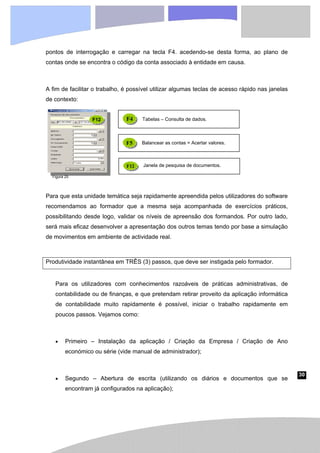 30
pontos de interrogação e carregar na tecla F4. acedendo-se desta forma, ao plano de
contas onde se encontra o código da conta associado à entidade em causa.
A fim de facilitar o trabalho, é possível utilizar algumas teclas de acesso rápido nas janelas
de contexto:
Para que esta unidade temática seja rapidamente apreendida pelos utilizadores do software
recomendamos ao formador que a mesma seja acompanhada de exercícios práticos,
possibilitando desde logo, validar os níveis de apreensão dos formandos. Por outro lado,
será mais eficaz desenvolver a apresentação dos outros temas tendo por base a simulação
de movimentos em ambiente de actividade real.
Produtividade instantânea em TRÊS (3) passos, que deve ser instigada pelo formador.
Para os utilizadores com conhecimentos razoáveis de práticas administrativas, de
contabilidade ou de finanças, e que pretendam retirar proveito da aplicação informática
de contabilidade muito rapidamente é possível, iniciar o trabalho rapidamente em
poucos passos. Vejamos como:
• Primeiro – Instalação da aplicação / Criação da Empresa / Criação de Ano
económico ou série (vide manual de administrador);
• Segundo – Abertura de escrita (utilizando os diários e documentos que se
encontram já configurados na aplicação);
F12
F5 Balancear as contas = Acertar valores.
F12 Janela de pesquisa de documentos.
F4 Tabelas – Consulta de dados.
Figura 25
 