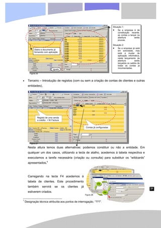 31
• Terceiro – Introdução de registos (com ou sem a criação de contas de clientes e outras
entidades),
Nesta altura temos duas alternativas: podemos constituir ou não a entidade. Em
qualquer um dos casos, utilizando a tecla de atalho, acedemos à tabela respectiva e
executamos a tarefa necessária (criação ou consulta) para substituir os “wildcards”
apresentados.1
Carregando na tecla F4 acedemos à
tabela de clientes. Este procedimento
também servirá se os clientes já
estiverem criados.
1
Designação técnica atribuída aos pontos de interrogação, “???”.
iguais
Situação 1:
• Se a empresa é de
constituição recente,
as contas a lançar na
abertura serão
poucas.
Situação 2:
• Se a empresa já está
em actividade, mas
está a mudar de
aplicação informática,
neste lançamento de
abertura serão
lançados os saldos de
todas as contas já
movimentadas.
Diário e documento já
fornecido com aplicação
Registo de uma venda
a crédito > N/ Factura
Contas já configuradas
F4
F4
Figura 26
Figura 27
Figura 28
 