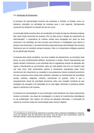 32
2.2. Introdução de Orçamentos
O processo de orçamentação funciona nas empresas e, também no Estado, como um
elemento orientador da actividade da empresa para o ano seguinte. Normalmente
construído em Setembro ou Outubro do ano em curso.
A construção deste processo deve ser ponderada em função do jogo de interesses próprios
das várias áreas funcionais da empresa. Por um lado temos o desejo de crescimento da
administração2
, a expectativa de maiores verbas para divulgação por parte da área
comercial e de marketing, da mais recursos para financiar a investigação (cujo retorno é
sempre mais demorado), e da área financeira responsável pela administração dos recursos
financeiros que os considera sempre escassos. Esta é a componente endógena passível
de ser gerida pela empresa.
A empresa deve ainda considerar, nos seus modelos de planeamento, os mercados onde
actua, as suas condicionantes políticas, económicas e sociais. Outros intervenientes que
podem também condicionar a sua actividade são os reguladores através da alteração das
regras e naturalmente os concorrentes, cada vez mais globais mas com um impacto cada
vez mais local. Esta componente externa é obviamente enquadrada pelos ciclos
económicos (de crescimento ou recessão) a que poderemos chamar ambiente económico
em que a empresa actua, sendo este ambiente, motivador ou condicionador de convulsões
sociais, políticas, religiosas, culturais, económicas ou guerras. Certo é que o
enquadramento actual da actividade económica sofre uma mutação constante do seu
paradigma de actuação a tal velocidade só os mais ágeis, eficientes e produtivos podem
aspirar a sobreviver e ter sucesso.
O processo de orçamentação na sua construção incide sobretudo nas áreas operacionais
(custos e proveitos), nas áreas de investigação e no plano de investimentos (estratégicos
ou de substituição). Isto implica, em termos de aplicação informática, a introdução de
valores ao nível das contas de movimentação (pelo menos 3 dígitos).
2
É competência da administração determinar as grandes metas e objectivos estratégicos a alcançar,
como por exemplo: taxa de crescimento dos lucros, taxa de retorno dos investimentos, quota de
mercado a atingir, número de produtos novos a lançar, entre outros.
 
