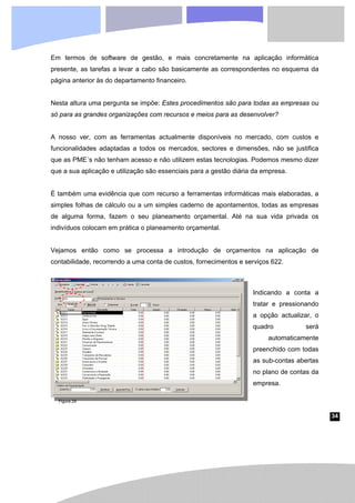 34
Em termos de software de gestão, e mais concretamente na aplicação informática
presente, as tarefas a levar a cabo são basicamente as correspondentes no esquema da
página anterior às do departamento financeiro.
Nesta altura uma pergunta se impõe: Estes procedimentos são para todas as empresas ou
só para as grandes organizações com recursos e meios para as desenvolver?
A nosso ver, com as ferramentas actualmente disponíveis no mercado, com custos e
funcionalidades adaptadas a todos os mercados, sectores e dimensões, não se justifica
que as PME´s não tenham acesso e não utilizem estas tecnologias. Podemos mesmo dizer
que a sua aplicação e utilização são essenciais para a gestão diária da empresa.
É também uma evidência que com recurso a ferramentas informáticas mais elaboradas, a
simples folhas de cálculo ou a um simples caderno de apontamentos, todas as empresas
de alguma forma, fazem o seu planeamento orçamental. Até na sua vida privada os
indivíduos colocam em prática o planeamento orçamental.
Vejamos então como se processa a introdução de orçamentos na aplicação de
contabilidade, recorrendo a uma conta de custos, fornecimentos e serviços 622.
Indicando a conta a
tratar e pressionando
a opção actualizar, o
quadro será
automaticamente
preenchido com todas
as sub-contas abertas
no plano de contas da
empresa.
Figura 29
 