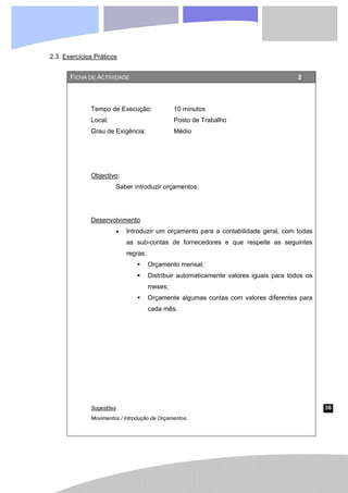 36
2.3. Exercícios Práticos
FICHA DE ACTIVIDADE 2
Tempo de Execução: 10 minutos
Local: Posto de Trabalho
Grau de Exigência: Médio
Objectivo:
Saber introduzir orçamentos.
Desenvolvimento
• Introduzir um orçamento para a contabilidade geral, com todas
as sub-contas de fornecedores e que respeite as seguintes
regras:
ƒ Orçamento mensal;
ƒ Distribuir automaticamente valores iguais para todos os
meses;
ƒ Orçamente algumas contas com valores diferentes para
cada mês.
Sugestões
Movimentos / Introdução de Orçamentos.
 