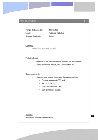 37
FICHA DE ACTIVIDADE 3
Tempo de Execução: 10 minutos
Local: Posto de Trabalho
Grau de Exigência: Baixo
Objectivo:
Saber introduzir documentos.
Trabalho Inicial:
• Identificar quais os documentos que irão ser introduzidos;
• Criar o fornecedor Pacote, Lda., NIF 500600700.
Desenvolvimento
• Introduza uma factura de compra de matérias-primas:
ƒ Compra no valor de 550,00 €;
ƒ NIF 500600700;
ƒ Fornecedor Pacote, Lda.;
ƒ Sem centros de custos.
Sugestões
Movimentos / Introdução de Documentos.
 