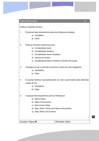 38
FICHA DE AVALIAÇÃO 2
Indique a resposta correcta.
1. É possível fazer lançamentos antes de configurar as tabelas.
a) Verdadeiro;
b) Falso.
2. Pode-se introduzir orçamentos para:
a) Contabilidade Geral;
b) Contabilidade Analítica;
c) Contabilidade Geral e Analítica;
d) Centros de Custos;
e) Contabilidade Geral e Analítica e Centros de Custos.
3. Consegue-se ver a conta de movimento a partir da conta integradora.
a) Verdadeiro;
b) Falso.
4. É possível distribuir automaticamente um valor orçamentado pelos diferentes
meses do ano.
a) Verdadeiro;
b) Falso.
5. A pesquisa de lançamentos pode ser filtrada por:
a) Data e Diário;
b) Diário e Documento;
c) Documento e Data;
d) Data, Diário, Centro de Custos e Documento;
e) Data, Diário e Documento.
Soluções: Página 89 Dificuldade: Média
 