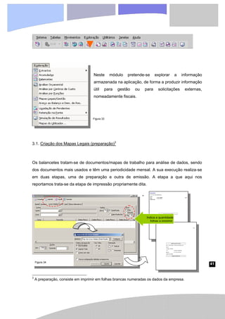 41
Neste módulo pretende-se explorar a informação
armazenada na aplicação, de forma a produzir informação
útil para gestão ou para solicitações externas,
nomeadamente fiscais.
3.1. Criação dos Mapas Legais (preparação)3
Os balancetes tratam-se de documentos/mapas de trabalho para análise de dados, sendo
dos documentos mais usados e têm uma periodicidade mensal. A sua execução realiza-se
em duas etapas, uma de preparação e outra de emissão. A etapa a que aqui nos
reportamos trata-se da etapa de impressão propriamente dita.
3
A preparação, consiste em imprimir em folhas brancas numeradas os dados da empresa.
Figura 33
Figura 34
Indica a quantidade
folhas a imprimir.
 