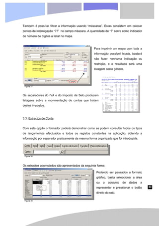 43
Também é possível filtrar a informação usando “máscaras”. Estas consistem em colocar
pontos de interrogação “??” no campo máscara. A quantidade de “?” serve como indicador
do número de dígitos a listar no mapa.
Para imprimir um mapa com toda a
informação possível listada, bastará
não fazer nenhuma indicação ou
restrição, e o resultado será uma
listagem deste género.
Os separadores do IVA e do Imposto de Selo produzem
listagens sobre a movimentação de contas que tratam
destes impostos.
3.3. Extractos de Conta
Com esta opção o formador poderá demonstrar como se podem consultar todos os tipos
de lançamentos efectuados e todos os registos constantes na aplicação, obtendo a
informação por separador praticamente da mesma forma organizada que foi introduzida.
Os extractos acumulados são apresentados da seguinte forma:
Podendo ser passados a formato
gráfico, basta seleccionar a área
ou o conjunto de dados a
representar e pressionar o botão
direito do rato.
Figura 37
Figura 38
Figura 39
 