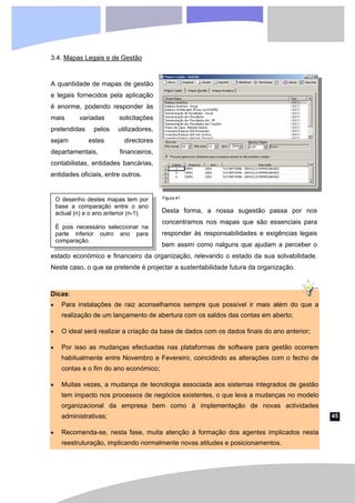 45
O desenho destes mapas tem por
base a comparação entre o ano
actual (n) e o ano anterior (n-1).
É pois necessário seleccionar na
parte inferior outro ano para
comparação.
3.4. Mapas Legais e de Gestão
A quantidade de mapas de gestão
e legais fornecidos pela aplicação
é enorme, podendo responder às
mais variadas solicitações
pretendidas pelos utilizadores,
sejam estes directores
departamentais, financeiros,
contabilistas, entidades bancárias,
entidades oficiais, entre outros.
Desta forma, a nossa sugestão passa por nos
concentramos nos mapas que são essenciais para
responder às responsabilidades e exigências legais
bem assim como nalguns que ajudam a perceber o
estado económico e financeiro da organização, relevando o estado da sua solvabilidade.
Neste caso, o que se pretende é projectar a sustentabilidade futura da organização.
Dicas:
• Para instalações de raiz aconselhamos sempre que possível ir mais além do que a
realização de um lançamento de abertura com os saldos das contas em aberto;
• O ideal será realizar a criação da base de dados com os dados finais do ano anterior;
• Por isso as mudanças efectuadas nas plataformas de software para gestão ocorrem
habitualmente entre Novembro e Fevereiro, coincidindo as alterações com o fecho de
contas e o fim do ano económico;
• Muitas vezes, a mudança de tecnologia associada aos sistemas integrados de gestão
tem impacto nos processos de negócios existentes, o que leva a mudanças no modelo
organizacional da empresa bem como à implementação de novas actividades
administrativas;
• Recomenda-se, nesta fase, muita atenção à formação dos agentes implicados nesta
reestruturação, implicando normalmente novas atitudes e posicionamentos.
Figura 41
 