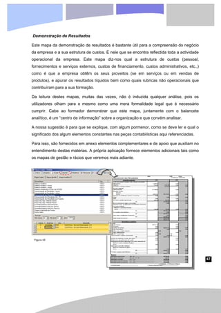 47
Demonstração de Resultados
Este mapa da demonstração de resultados é bastante útil para a compreensão do negócio
da empresa e a sua estrutura de custos. É nele que se encontra reflectida toda a actividade
operacional da empresa. Este mapa diz-nos qual a estrutura de custos (pessoal,
fornecimentos e serviços externos, custos de financiamento, custos administrativos, etc.,)
como é que a empresa obtêm os seus proveitos (se em serviços ou em vendas de
produtos), e apurar os resultados líquidos bem como quais rubricas não operacionais que
contribuíram para a sua formação.
Da leitura destes mapas, muitas das vezes, não é induzida qualquer análise, pois os
utilizadores olham para o mesmo como uma mera formalidade legal que é necessário
cumprir. Cabe ao formador demonstrar que este mapa, juntamente com o balancete
analítico, é um “centro de informação” sobre a organização e que convém analisar.
A nossa sugestão é para que se explique, com algum pormenor, como se deve ler e qual o
significado dos algum elementos constantes nas peças contabilísticas aqui referenciadas.
Para isso, são fornecidos em anexo elementos complementares e de apoio que auxiliam no
entendimento destas matérias. A própria aplicação fornece elementos adicionais tais como
os mapas de gestão e rácios que veremos mais adiante.
Figura 43
 