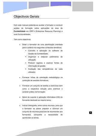 4
Objectivos Gerais
Com este manual pretende-se auxiliar o formador a conduzir
acções de formação sobre aplicações da área de
Contabilidade em ERP´s (Enterprise Resource Planning) e
suas funcionalidades.
Tem como objectivos:
• Dotar o formador de uma planificação orientada
para a prática nos seguintes conteúdos temáticos:
ƒ Conceito e aplicação do software de
Gestão da Contabilidade;
ƒ Organizar e estipular parâmetros de
utilização;
ƒ Produzir registos e explorar fontes de
informação de gestão;
ƒ Avaliação das competências de cada
utilizador.
• Fornecer linhas de orientação metodológica na
condução de sessões formativas;
• Fornecer um conjunto de tarefas e exercícios bem
como a respectiva solução para acentuar o
carácter prático da formação;
• Servir de suporte à aplicação informática (CD) do
formando dedicado ao mesmo tema;
• Indicar bibliografia, entre outros recursos, para que
o formador se possa preparar e dominar um
conjunto de recursos possíveis de recomendar aos
formandos, consoante a necessidade de
aprofundar os temas.
 