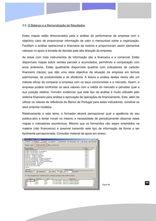 49
3.5. O Balanço e a Demonstração de Resultados
Estes mapas estão direccionados para a análise da performance da empresa com o
objectivo claro de proporcionar informação de valor e mensurável sobre a organização.
Facilitam a análise operacional e financeira da mesma e proporcionam assim elementos
valiosos no apoio à tomada de decisão pela alta direcção da empresa.
As áreas com mais instrumentos de informação são a financeira e a comercial. Estão
disponíveis mapas sobre vendas parciais e acumulados, permitindo a comparação com
anos anteriores. Estão igualmente disponíveis quadros com indicadores de carácter
financeiro (rácios) que dão uma ideia objectiva da situação da empresa em termos
patrimoniais, de produtividade e de eficiência. A leitura e análise destes rácios são um
método eficaz de comparar a empresa com os seus concorrentes e o mercado. Assim, a
empresa poderá confrontar os seus valores com a média do mercado e perceber qual a
sua posição relativa. Convém evidenciar que este tipo de análise é muito utilizado pelo
sistema financeiro para análise e aprovação de operações de financiamento. Este, além de
utilizar os valores de referência do Banco de Portugal para estes indicadores, constroe os
seus próprios modelos.
Relativamente a este tema, o formador deverá percepcionar qual a apetência do seu
público-alvo e tentar incutir no mesmo a necessidade de periodicamente observar estes
mapas e indicadores económicos. Mesmo que os formandos não sejam entendidos na
matéria (não financeiros) é possível transmitir este tipo de informação de forma a ser
facilmente percepcionada. Consultar material de apoio em anexo.
Figura 46
 