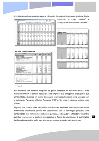50
A produção destes mapas não exige a introdução de qualquer informação adicional. Basta
pressionar o botão “Imprimir” e
consequentemente analisar os dados.
Nas empresas com sistemas integrados de gestão baseados em aplicações ERP´s, estes
mapas encontram-se sempre acessíveis. Nas empresas que entregam a execução da sua
contabilidade a terceiros em regime de serviços externos (outsourcing) como acontece com
a maioria das Pequenas e Medias Empresas (PME´s) não existe o hábito de solicitar estes
mapas.
Algumas das dúvidas mais frequentes na mente dos decisores e/ou utilizadores destas
ferramentas informáticas podem ser desbravadas com a informação produzida pela
contabilidade, que reflectindo a actividade passada, pode ajudar o utilizador a encontrar
padrões e rumos que o auxiliem a perspectivar o futuro da organização. O qual implica
também planeamento e visão para apontar um rumo de actuação para a empresa.
Figura 47
 