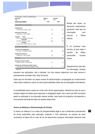 52
Muitas das vezes, os
decisores empresariais
produzem este tipo de
informação com
recurso a folhas
cálculo.
É um processo mais
moroso, já que exige a
recolha de dados
produzidos noutras
fontes.
Regularmente este tipo
de informação, embora
presente nas aplicações, não e utilizado. Um dos nossos objectivos com este manual é
precisamente combater este “bug” funcional.
Cabe aqui ao formador um papel nuclear de disseminação e propagação do conhecimento
sobre estas matérias e sobre as reais potencialidades deste tipo de aplicações informáticas.
A contabilidade deve e pode ser muito mais útil às organizações, tratando-se mais do que o
simples registo de dados para responder a obrigações legais. Se é certo que 95% do tempo
gasto na aplicação é na execução dessas tarefas, essa parte do programa corresponde a
uma parcela reduzida de todas as opções disponíveis.
Anexo ao Balanço e Demonstração de Contas
O Anexo ao balanço é um mapa de obrigatoriedade legal e que é elaborado praticamente
de forma automática pela aplicação, podendo o TOC preencher os campos de texto
mostrados na figura 50 no caso de ter de descriminar qualquer informação adicional. Nos
Figura 49
 