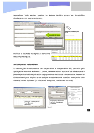 53
separadores onde existam quadros os valores também podem ser introduzidos
directamente com recurso ao teclado.
No final, o resultado da impressão será uma
listagem para arquivo.
Declarações de Rendimentos
As declarações de rendimentos para dependentes e independentes são passadas pela
aplicação de Recursos Humanos. Contudo, também aqui na aplicação de contabilidade é
possível produzir declarações sobre os pagamentos efectuados a terceiros que prestem ou
forneçam serviços à empresa e que estejam de alguma forma, sujeitos a retenção na fonte
sobre os valores liquidados (ex: casos dos advogados, das rendas, e outros).
Inserção de texto
Exploração / Retenções na
Fonte / Extracto
> Actualizar.
Exploração / Retenções
na Fonte / Declaração
> Imprimir
Figura 50
Figura 51
 