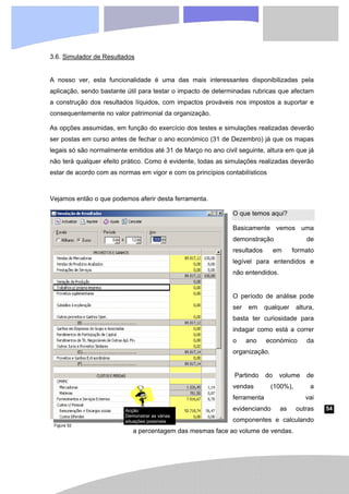 54
3.6. Simulador de Resultados
A nosso ver, esta funcionalidade é uma das mais interessantes disponibilizadas pela
aplicação, sendo bastante útil para testar o impacto de determinadas rubricas que afectam
a construção dos resultados líquidos, com impactos prováveis nos impostos a suportar e
consequentemente no valor patrimonial da organização.
As opções assumidas, em função do exercício dos testes e simulações realizadas deverão
ser postas em curso antes de fechar o ano económico (31 de Dezembro) já que os mapas
legais só são normalmente emitidos até 31 de Março no ano civil seguinte, altura em que já
não terá qualquer efeito prático. Como é evidente, todas as simulações realizadas deverão
estar de acordo com as normas em vigor e com os princípios contabilísticos
Vejamos então o que podemos aferir desta ferramenta.
O que temos aqui?
Basicamente vemos uma
demonstração de
resultados em formato
legível para entendidos e
não entendidos.
O período de análise pode
ser em qualquer altura,
basta ter curiosidade para
indagar como está a correr
o ano económico da
organização.
Partindo do volume de
vendas (100%), a
ferramenta vai
evidenciando as outras
componentes e calculando
a percentagem das mesmas face ao volume de vendas.
Figura 52
Acção
Demonstrar as várias
situações possíveis
 