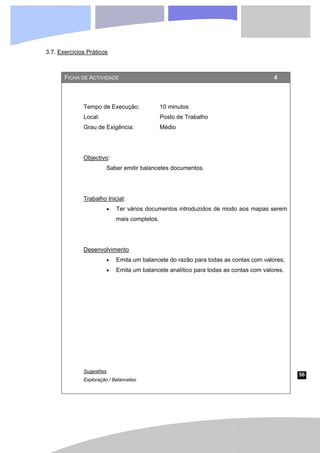 56
3.7. Exercícios Práticos
FICHA DE ACTIVIDADE 4
Tempo de Execução: 10 minutos
Local: Posto de Trabalho
Grau de Exigência: Médio
Objectivo:
Saber emitir balancetes documentos.
Trabalho Inicial:
• Ter vários documentos introduzidos de modo aos mapas serem
mais completos.
Desenvolvimento
• Emita um balancete do razão para todas as contas com valores;
• Emita um balancete analítico para todas as contas com valores.
Sugestões
Exploração / Balancetes.
 