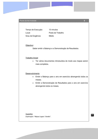 57
FICHA DE ACTIVIDADE 5
Tempo de Execução: 15 minutos
Local: Posto de Trabalho
Grau de Exigência: Médio
Objectivo:
Saber emitir o Balanço e a Demonstração de Resultados.
Trabalho Inicial:
• Ter vários documentos introduzidos de modo aos mapas serem
mais completos.
Desenvolvimento
• Emitir o Balanço para o ano em exercício abrangendo todos os
meses;
• Emitir a Demonstração de Resultados para o ano em exercício
abrangendo todos os meses.
Sugestões
Exploração / “Mapas Legais / Gestão”.
 