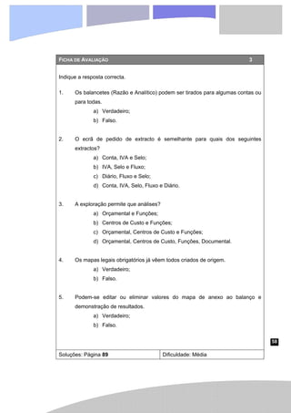 58
FICHA DE AVALIAÇÃO 3
Indique a resposta correcta.
1. Os balancetes (Razão e Analítico) podem ser tirados para algumas contas ou
para todas.
a) Verdadeiro;
b) Falso.
2. O ecrã de pedido de extracto é semelhante para quais dos seguintes
extractos?
a) Conta, IVA e Selo;
b) IVA, Selo e Fluxo;
c) Diário, Fluxo e Selo;
d) Conta, IVA, Selo, Fluxo e Diário.
3. A exploração permite que análises?
a) Orçamental e Funções;
b) Centros de Custo e Funções;
c) Orçamental, Centros de Custo e Funções;
d) Orçamental, Centros de Custo, Funções, Documental.
4. Os mapas legais obrigatórios já vêem todos criados de origem.
a) Verdadeiro;
b) Falso.
5. Podem-se editar ou eliminar valores do mapa de anexo ao balanço e
demonstração de resultados.
a) Verdadeiro;
b) Falso.
Soluções: Página 89 Dificuldade: Média
 
