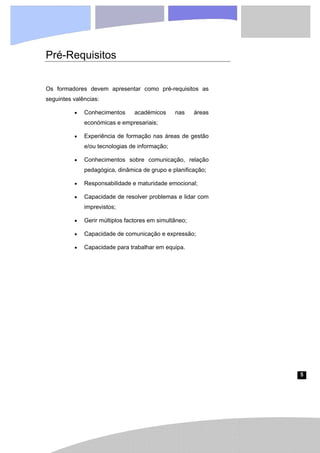 5
Pré-Requisitos
Os formadores devem apresentar como pré-requisitos as
seguintes valências:
• Conhecimentos académicos nas áreas
económicas e empresariais;
• Experiência de formação nas áreas de gestão
e/ou tecnologias de informação;
• Conhecimentos sobre comunicação, relação
pedagógica, dinâmica de grupo e planificação;
• Responsabilidade e maturidade emocional;
• Capacidade de resolver problemas e lidar com
imprevistos;
• Gerir múltiplos factores em simultâneo;
• Capacidade de comunicação e expressão;
• Capacidade para trabalhar em equipa.
 