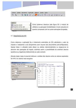 61
Como podemos observar pela figura 55 o módulo de
utilitários na aplicação Contabilidade é muito reduzido em
quando comparado com as outras aplicações de gestão.
4.1. Diagnósticos de IVA
Como sabemos a aplicação faz o tratamento automático do IVA calculando o valor do
imposto e realizando o seu lançamento (com recurso aos documentos pré-configurados).
Apesar disso, o utilizador pode alterar os valores intencionalmente ou enganar-se no
decorrer das operações de registo, existindo assim a possibilidade de existirem desvios
(positivos ou negativos) relativamente ao valor correcto.
Através deste mapa é possível efectuar a análise dos desvios entre os valores esperados
de IVA e os valores reais lançados.
Figura 55
Figura 56
 