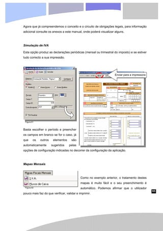 65
Agora que já compreendemos o conceito e o circuito de obrigações legais, para informação
adicional consulte os anexos a este manual, onde poderá visualizar alguns.
Simulação de IVA
Esta opção produz as declarações periódicas (mensal ou trimestral do imposto) e se estiver
tudo correcto a sua impressão.
Basta escolher o período e preencher
os campos em branco se for o caso, já
que os outros elementos são
automaticamente sugeridos pelas
opções de configuração indicadas no decorrer da configuração da aplicação.
Mapas Mensais
Como no exemplo anterior, o tratamento destes
mapas é muito fácil e o seu preenchimento é
automático. Podemos afirmar que o utilizador
pouco mais faz do que verificar, validar e imprimir.
Enviar para a impressora
Figura 61
Figura 62
 