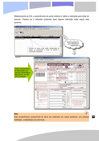 66
Relativamente ao IVA, o procedimento do ponto anterior é válido e suficiente para tratar do
assunto. Todavia se o utilizador pretender fazer alguma alteração pode seguir este
caminho.
Dita:
Este procedimento excepcional só deve ser praticado em casos extremos, por pessoal
habilitado, contabilistas e/ou técnicos.
Número do diário onde estão configuradas as
contas a movimentar e onde se guarda a
informação necessária.
Recomendado só
para utilizadores
experientes.
Inserir directamente
as alterações nos
campos pretendidos.
Não gravar, se não
tiver a certeza.
Figura 63
 