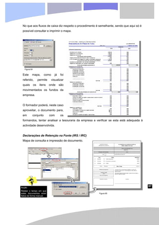 67
No que aos fluxos de caixa diz respeito o procedimento é semelhante, sendo que aqui só é
possível consultar e imprimir o mapa.
Este mapa, como já foi
referido, permite visualizar
quais os itens onde são
movimentados os fundos da
empresa.
O formador poderá, neste caso
aproveitar, o documento para,
em conjunto com os
formandos, tentar analisar a tesouraria da empresa e verificar se esta está adequada à
actividade desenvolvida.
Declarações de Retenção na Fonte (IRS / IRC)
Mapa de consulta e impressão de documento.
Figura 64
Figura 65
Acção
Relatar o tempo em que
estes documentos eram
feitos de forma manual.
 