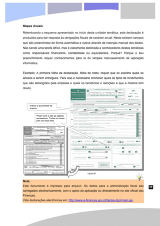 68
Mapas Anuais
Relembrando o esquema apresentado no início desta unidade temática, esta declaração é
produzida para dar resposta às obrigações fiscais de carácter anual. Nesta existem campos
que são preenchidos de forma automática e outros através da inserção manual dos dados.
Não sendo uma tarefa difícil, mas é claramente destinada a conhecedores destas temáticas
como responsáveis financeiros, contabilistas ou equivalentes. Porquê? Porque o seu
preenchimento requer conhecimentos para lá do simples manuseamento da aplicação
informática.
Exemplo: A primeira folha da declaração, folha de rosto, requer que se escolha quais os
anexos a serem entregues. Para isso é necessário conhecer quais os tipos de rendimentos
que são abrangidos pela empresa e quais os benefícios e isenções a que a mesma tem
direito.
Nota:
Este documento é impresso para arquivo. Os dados para a administração fiscal são
carregados electronicamente, com o apoio da aplicação ou directamente no site oficial das
Finanças.
Vide declarações electrónicas em: http://www.e-financas.gov.pt/de/jsp-dgci/main.jsp.
Indicar a quantidade de
anexos
“Picar" com o rato as opções
necessárias. Todas as caixas
com cor mais forte.
Figura 66
 