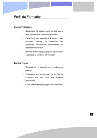 6
Perfil do Formador
Domínio Pedagógico
• Capacidade de motivar os formandos para a
aprendizagem dos conteúdos propostos;
• Capacidade para exemplificar e transpor; para
situações práticas; os conteúdos das
aplicações informáticas, enquadráveis na
realidade empresarial;
• Domínio de técnicas pedagógicas devidamente
adaptadas às temáticas introduzidas.
Domínio Técnico
• Competência e domínio das temáticas a
abordar;
• Experiência na organização de acções de
formação em sala e/ou em ambiente
empresarial;
• Curso de formação pedagógica de formadores.
 