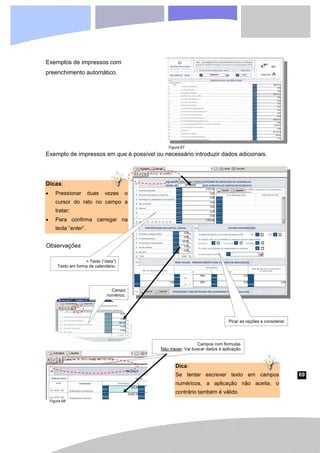 69
Exemplos de impressos com
preenchimento automático.
Exemplo de impressos em que é possível ou necessário introduzir dados adicionais.
Dicas:
• Pressionar duas vezes o
cursor do rato no campo a
tratar;
• Para confirma carregar na
tecla “enter”.
Observações
= Texto (“data”)
Texto em forma de calendário.
Picar as opções a considerar.
Campo
numérico.
Campos com formulas.
Não mexer. Vai buscar dados à aplicação.
Dica:
Se tentar escrever texto em campos
numéricos, a aplicação não aceita, o
contrário também é válido.
Figura 67
Figura 68
 