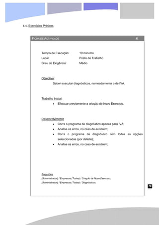 70
4.4. Exercícios Práticos
FICHA DE ACTIVIDADE 6
Tempo de Execução: 10 minutos
Local: Posto de Trabalho
Grau de Exigência: Médio
Objectivo:
Saber executar diagnósticos, nomeadamente o de IVA.
Trabalho Inicial:
• Efectuar previamente a criação de Novo Exercício.
Desenvolvimento
• Corra o programa de diagnóstico apenas para IVA;
• Analise os erros, no caso de existirem;
• Corra o programa de diagnóstico com todas as opções
seleccionadas (por defeito);
• Analise os erros, no caso de existirem;
Sugestões
{Administrador} / Empresas (Todas) / Criação de Novo Exercício;
{Administrador} / Empresas (Todas) / Diagnósticos.
 