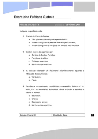 86
Exercícios Práticos Globais
FICHA DE AVALIAÇÃO - 5 (exercícios do CD FORMAÇÃO)
Indique a resposta correcta.
1. A tabela do Plano de Contas:
a. Tem que ser toda configurada pelo utilizador;
b. Já vem configurada e pode ser alterada pelo utilizador;
c. Já vem configurada e não pode ser alterada pelo utilizador.
2. Existem chaves de repartição por:
a. Centros de Custo e Funções;
b. Funções e Analítica;
c. Todas as anteriores;
d. Nenhuma das anteriores.
3. “É possível balancear um movimento automaticamente aquando a
introdução de documentos.”
a. Verdadeiro;
b. Falso.
4. Para lançar um movimento contabilístico, é necessário definir o n.º do
diário, o n.º do documento, as diversas contas e valores a débito ou a
crédito e, no final:
a. Balancear;
b. Gravar;
c. Balancear e gravar;
d. Nenhuma das anteriores.
Solução: Página 89 Dificuldade: Baixa
 